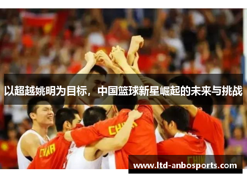 以超越姚明为目标，中国篮球新星崛起的未来与挑战