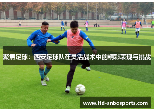 聚焦足球：西安足球队在灵活战术中的精彩表现与挑战