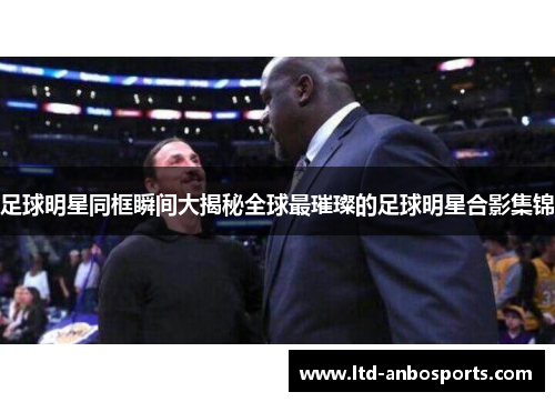 足球明星同框瞬间大揭秘全球最璀璨的足球明星合影集锦