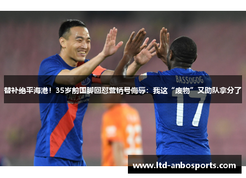 替补绝平海港！35岁前国脚回怼营销号侮辱：我这“废物”又助队拿分了
